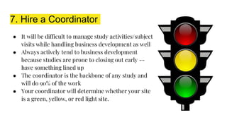 7. Hire a Coordinator
● It will be difficult to manage study activities/subject
visits while handling business development as well
● Always actively tend to business development
because studies are prone to closing out early --
have something lined up
● The coordinator is the backbone of any study and
will do 90% of the work
● Your coordinator will determine whether your site
is a green, yellow, or red light site.
 