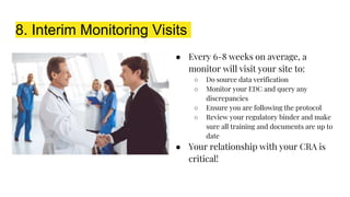 8. Interim Monitoring Visits
● Every 6-8 weeks on average, a
monitor will visit your site to:
○ Do source data verification
○ Monitor your EDC and query any
discrepancies
○ Ensure you are following the protocol
○ Review your regulatory binder and make
sure all training and documents are up to
date
● Your relationship with your CRA is
critical!
 