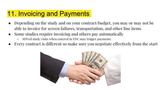 11. Invoicing and Payments
● Depending on the study and on your contract/budget, you may or may not be
able to invoice for screen failures, transportation, and other line items
● Some studies require invoicing and others pay automatically
○ SDVed study visits when entered in EDC may trigger payments
● Every contract is different so make sure you negotiate effectively from the start
 