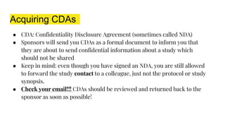 Acquiring CDAs
● CDA: Confidentiality Disclosure Agreement (sometimes called NDA)
● Sponsors will send you CDAs as a formal document to inform you that
they are about to send confidential information about a study which
should not be shared
● Keep in mind: even though you have signed an NDA, you are still allowed
to forward the study contact to a colleague, just not the protocol or study
synopsis.
● Check your email!!! CDAs should be reviewed and returned back to the
sponsor as soon as possible!
 