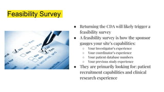 Feasibility Survey
● Returning the CDA will likely trigger a
feasibility survey
● A feasibility survey is how the sponsor
gauges your site’s capabilities:
○ Your Investigator’s experience
○ Your coordinator’s experience
○ Your patient database numbers
○ Your previous study experience
● They are primarily looking for: patient
recruitment capabilities and clinical
research experience
 
