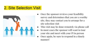 2. Site Selection Visit
● Once the sponsor reviews your feasibility
survey and determines that you are a worthy
site, they may contact you to arrange for a
site selection visit
● This visit may be done remotely via phone call
● In most cases the sponsor will want to tour
your site and meet with your PI in person
● Once again, be sure to respond in a timely
manner!
 