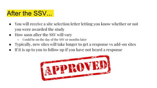 After the SSV...
● You will receive a site selection letter letting you know whether or not
you were awarded the study
● How soon after the SSV will vary
○ Could be on the day of the SSV or months later
● Typically, new sites will take longer to get a response vs add-on sites
● If it is up to you to follow up if you have not heard a response
 