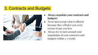 3. Contracts and Budgets
● Always negotiate your contracts and
budgets!
● Never just accept what is offered
because they will give you every
excuse to pay you less
● Always try to turn around your
negotiation of your contracts and
budgets within 1-2 weeks
 