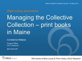 The world’s libraries. Connected.
Managing the Collective
Collection – print books
in Maine
Right-scaling stewardship
Maine InfoNet E-Collection Summit , 24 May 2013
Constance Malpas
Program Officer
OCLC Research
@ConstanceM
With thanks to Brian Lavoie & Thom Hickey, OCLC Research
 
