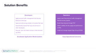 Unless otherwise indicated, these slides are © 2013-2017 Pivotal Software, Inc. and licensed under a Creative Commons
Attribution-NonCommercial license: http://creativecommons.org/licenses/by-nc/3.0/
Solution Benefits
Developers
Apply pre-built traffic management and security
features to their app
Apply pre-built pricing models to monetize their app
Automatically expose their app (as services) to
other developers
Discover, test, and obtain access to other services
(as APIs)
Accelerate Application Modernization
Operators
Apply a set of security and traffic management
features across projects
Scale these features through PCF
Obtain visibility into the usage and performance
of APIs
Install and manage Apigee Edge through BOSH
Ease Operational Concerns
 