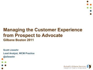 Managing the Customer Experience
from Prospect to Advocate
Gilbane Boston 2011


Scott Liewehr
Lead Analyst, WCM Practice
@sliewehr



                             Outsell’s Gilbane Services
                             Copyright © 2011 Outsell, Inc. All rights reserved.
 