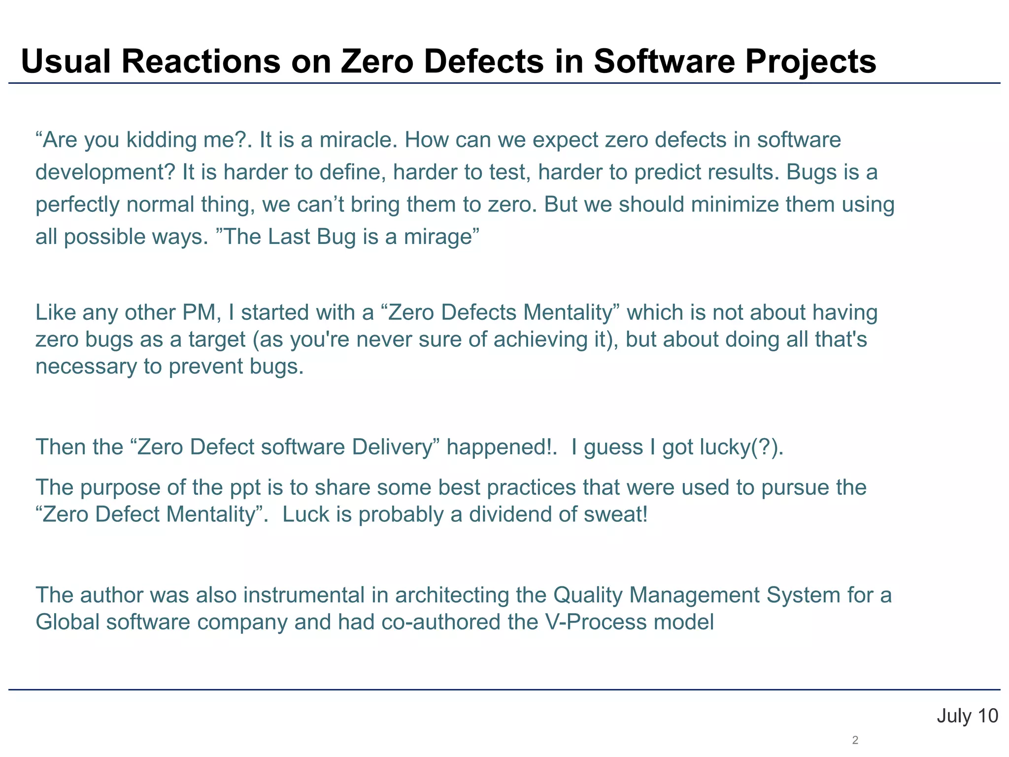 Usual Reactions on Zero Defects in Software ProjectsJuly 10“Are you kidding me?. It is a miracle. How can we expect zero defects in software development? It is harder to define, harder to test, harder to predict results. Bugs is a perfectly normal thing, we can’t bring them to zero. But we should minimize them using all possible ways. ”The Last Bug is a mirage”Like any other PM, I started with a “Zero Defects Mentality” which is not about having zero bugs as a target (as you're never sure of achieving it), but about doing all that's necessary to prevent bugs.Then the “Zero Defect software Delivery” happened!.  I guess I got lucky(?). The purpose of the ppt is to share some best practices that were used to pursue the “Zero Defect Mentality”.  Luck is probably a dividend of sweat!The author was also instrumental in architecting the Quality Management System for a Global software company and had co-authored the V-Process model