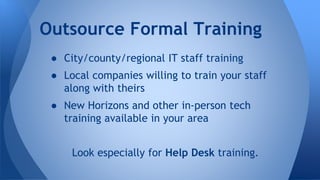 ● City/county/regional IT staff training
● Local companies willing to train your staff
along with theirs
● New Horizons and other in-person tech
training available in your area
Look especially for Help Desk training.
Outsource Formal Training
 