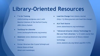 Library-Oriented Resources
● T is for Training
(tisfortraining.wordpress.com/) with
Maurice Coleman of the Harford County
(MD) Library System
● TechSoup for Libraries
(www.techsoupforlibraries.org/events)
● Idealware (www.idealware.org/online-
training)
● Former librarians like Crystal Schimph and
Kieran Hixon at Kixal
(kixal.com/workshops)
● Lead the Change from Library Journal
(http://lj.libraryjournal.com/lead-the-change)
● ALA Tech Source
(www.alatechsource.org/workshops)
● “Advanced eCourse: Library Technology for
the Low-Tech Librarian,” a 12-week course that
covers a broad spectrum of library-related
technology
(www.alastore.ala.org/detail.aspx?ID=11375)
 