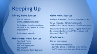 Keeping Up
Library News Sources
ALA TechSource
(www.alatechsource.org/)
Publications from international,
national, state, and local library
organizations
Professional journals
Mainstream News Sources
New York Times
Washington Post
The Huffington Post
The Atlantic
The Economist Tech Quarterly
Geek News Sources
Gadgets & reviews - Gizmodo, Engadget, CNet
News - Slashdot, ZDNet, TechCrunch,
ArsTechnica, Hacker News on yCombinator.com
Manufacturer release events - Apple Worldwide
Developers Conference (WWDC), Google I/O,
Microsoft’s Tech Ed
Conferences
Library conferences
Tech industry conferences
Don’t be afraid to listen to these online.
You’ll know more than you think you do.
 