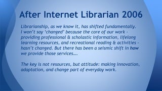 Librarianship, as we know it, has shifted fundamentally.
I won’t say ‘changed’ because the core of our work -
providing professional & scholastic information, lifelong
learning resources, and recreational reading & activities -
hasn’t changed. But there has been a seismic shift in how
we provide those services….
The key is not resources, but attitude: making innovation,
adaptation, and change part of everyday work.
After Internet Librarian 2006
 