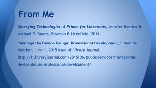 Emerging Technologies: A Primer for Librarians, Jennifer Koerber &
Michael P. Sauers, Rowman & Littlefield, 2015.
“Manage the Device Deluge: Professional Development,” Jennifer
Koerber, June 1, 2015 issue of Library Journal.
http://lj.libraryjournal.com/2015/06/public-services/manage-the-
device-deluge-professional-development/
From Me
 