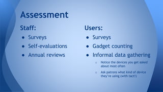 Staff:
● Surveys
● Self-evaluations
● Annual reviews
Assessment
Users:
● Surveys
● Gadget counting
● Informal data gathering
o Notice the devices you get asked
about most often
o Ask patrons what kind of device
they’re using (with tact!)
 