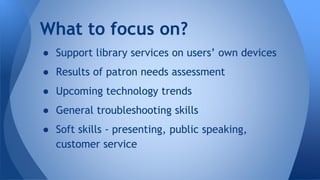 ● Support library services on users’ own devices
● Results of patron needs assessment
● Upcoming technology trends
● General troubleshooting skills
● Soft skills - presenting, public speaking,
customer service
What to focus on?
 