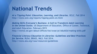 At a Tipping Point: Education, Learning, and Libraries. OCLC. Fall 2014
http://www.oclc.org/reports/tipping-point.en.html
Making Skills Everyone’s Business: A Call to Transform Adult Learning
in the United States. US Department of Education, Office of Career, Technical,
and Adult Education. February 2015
http://www2.ed.gov/about/offices/list/ovae/pi/AdultEd/making-skills.pdf
Financial Literacy Education in Libraries: Guidelines and Best Practices
for Service. RUSA, BRASS, IMLS. Fall 2014.
http://www.ala.org/rusa/resources/guidelines
National Trends
 