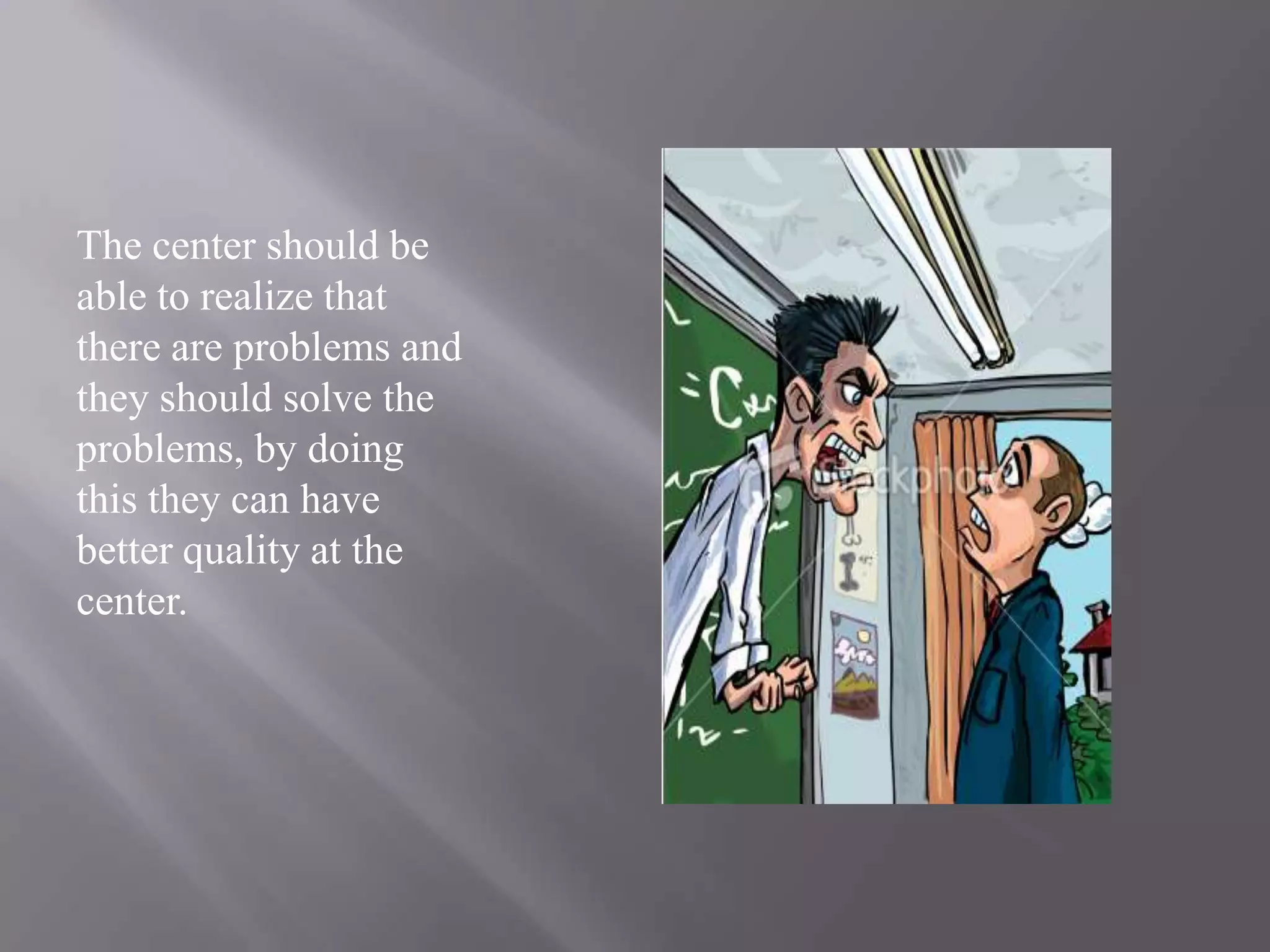 The center should be able to realize that there are problems and they should solve the problems, by doing this they can have better quality at the center. 