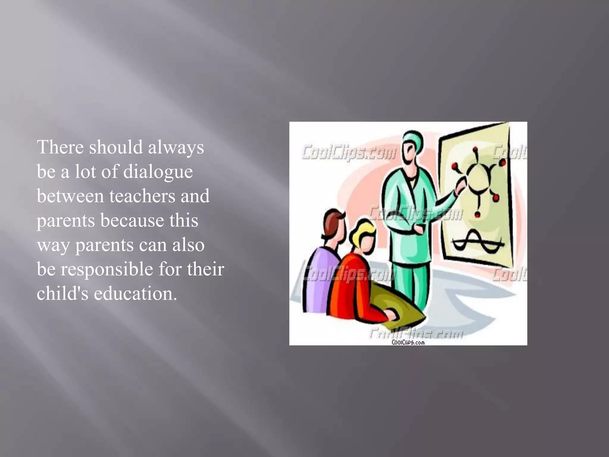 There should always be a lot of dialogue between teachers and parents because this way parents can also be responsible for their child's education.