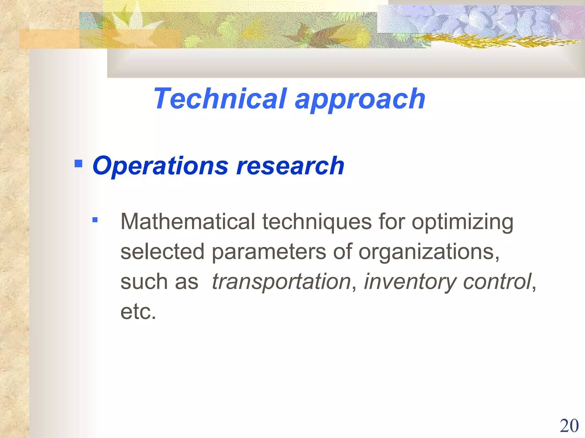 Technical approach Mathematical techniques for optimizing selected parameters of organizations, such as  transportation ,  inventory control , etc. Operations research 