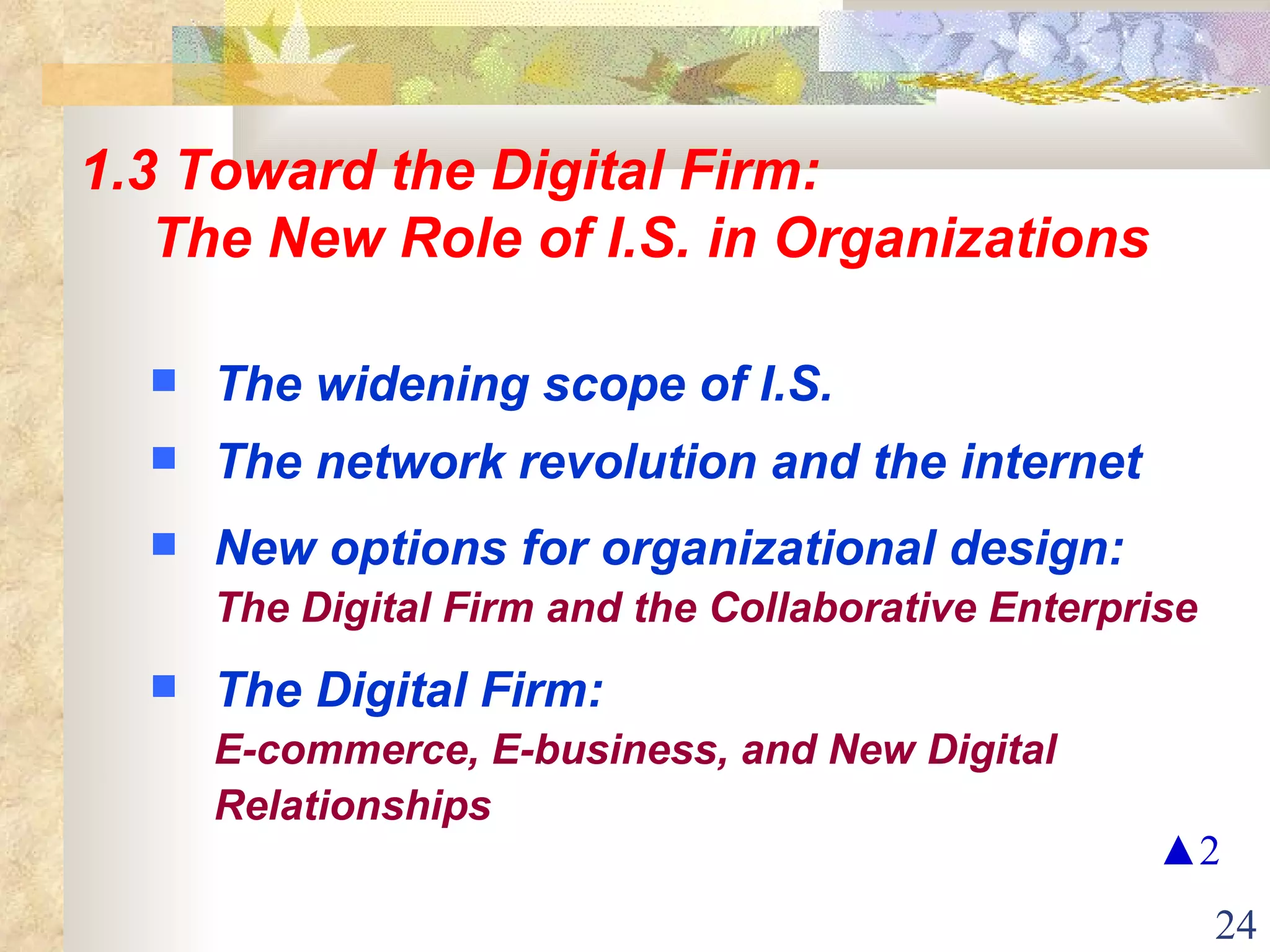 1.3 Toward the Digital Firm: The New Role of I.S. in Organizations The widening scope of I.S. The network revolution and the internet New options for organizational design:   The Digital Firm and the Collaborative Enterprise The Digital Firm:   E-commerce, E-business, and New Digital Relationships ▲ 2 