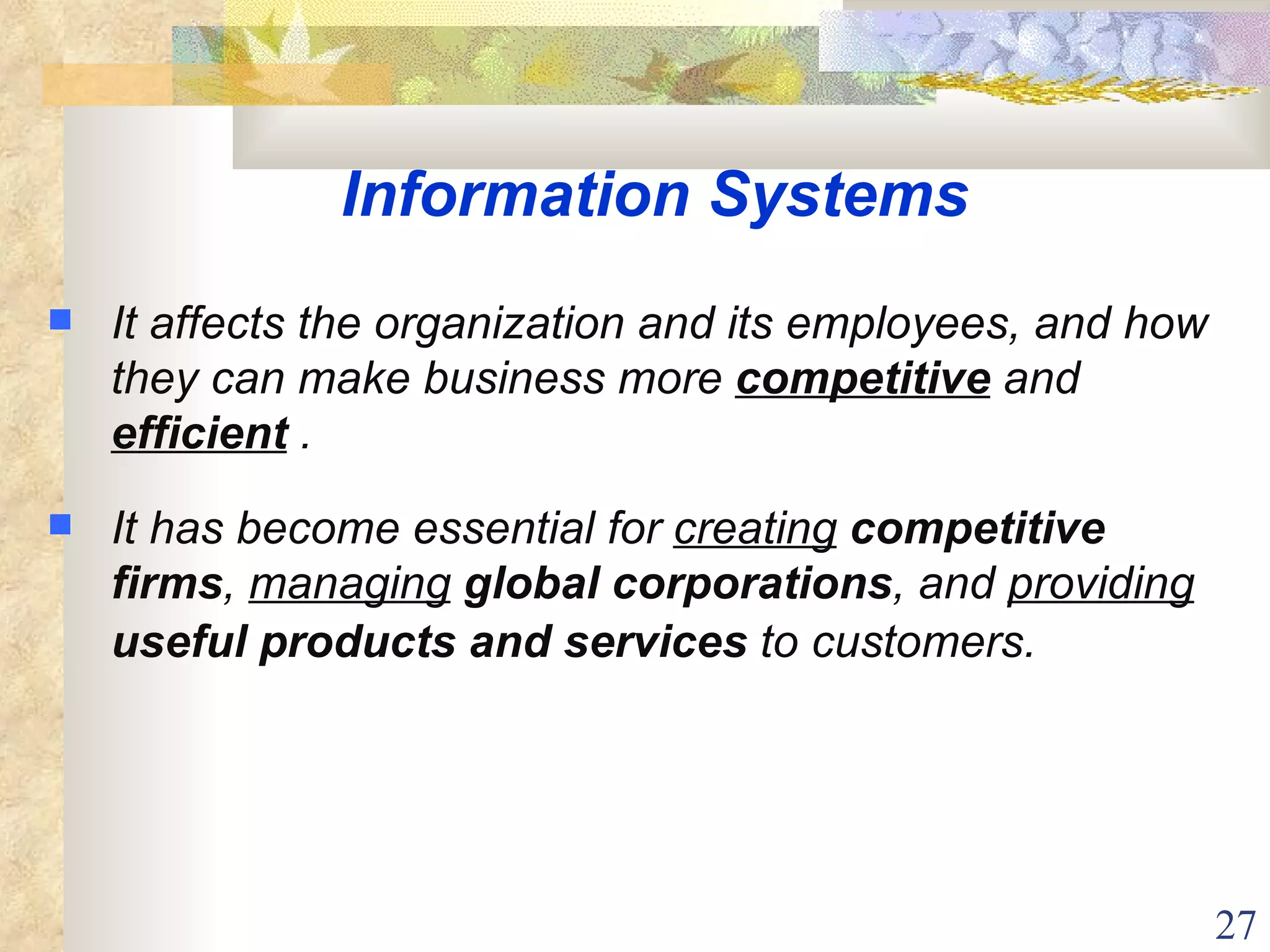 Information Systems It affects the organization and its employees, and how they can make business more  competitive  and  efficient  . It has become essential for  creating   competitive firms ,  managing   global corporations , and  providing   useful products and services  to customers.   
