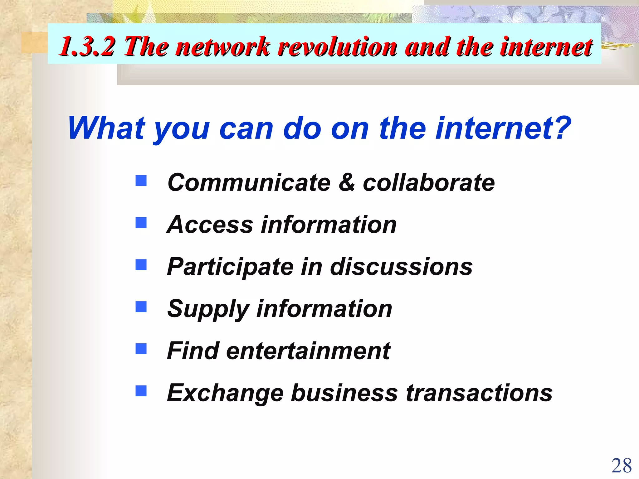 What you can do on the internet? Communicate & collaborate Access information  Participate in discussions Supply information Find entertainment Exchange business transactions   1.3.2 The network revolution and the internet 