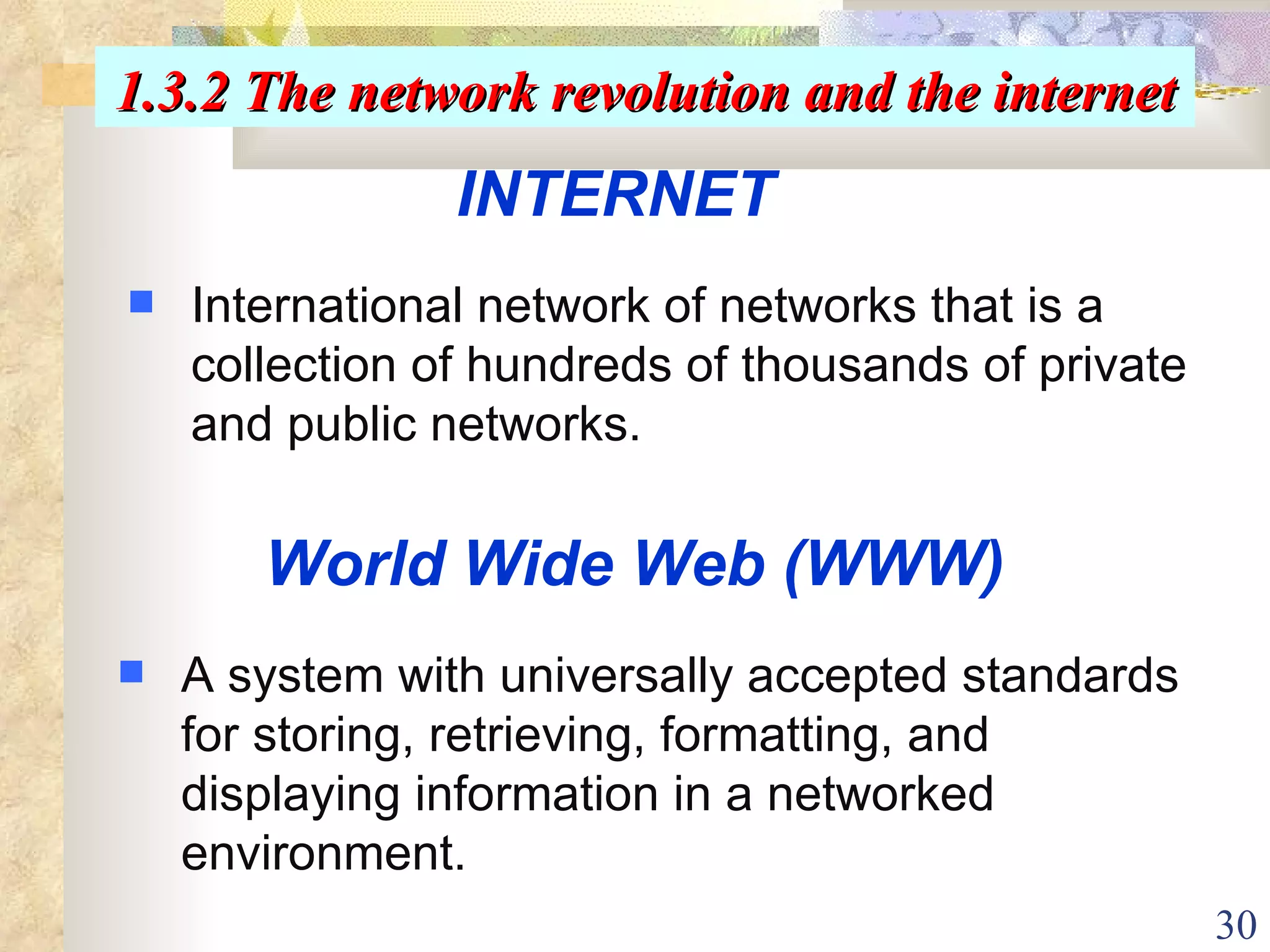 INTERNET International network of networks that is a collection of hundreds of thousands of private and public networks. World Wide Web (WWW) A system with universally accepted standards for storing, retrieving, formatting, and displaying information in a networked environment. 1.3.2 The network revolution and the internet 