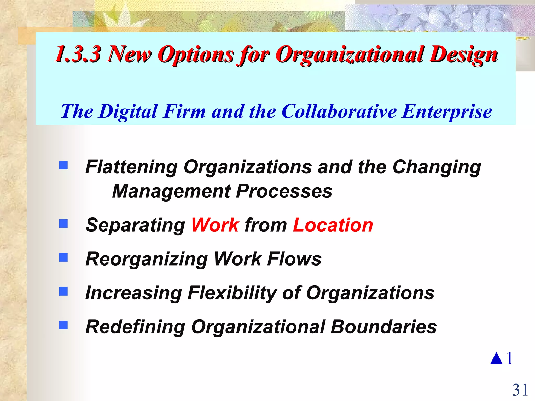 1.3.3 New Options for Organizational Design The Digital Firm and the Collaborative Enterprise Flattening Organizations and the Changing  Management Processes Separating  Work  from  Location Reorganizing Work Flows Increasing Flexibility of Organizations Redefining Organizational Boundaries ▲ 1 