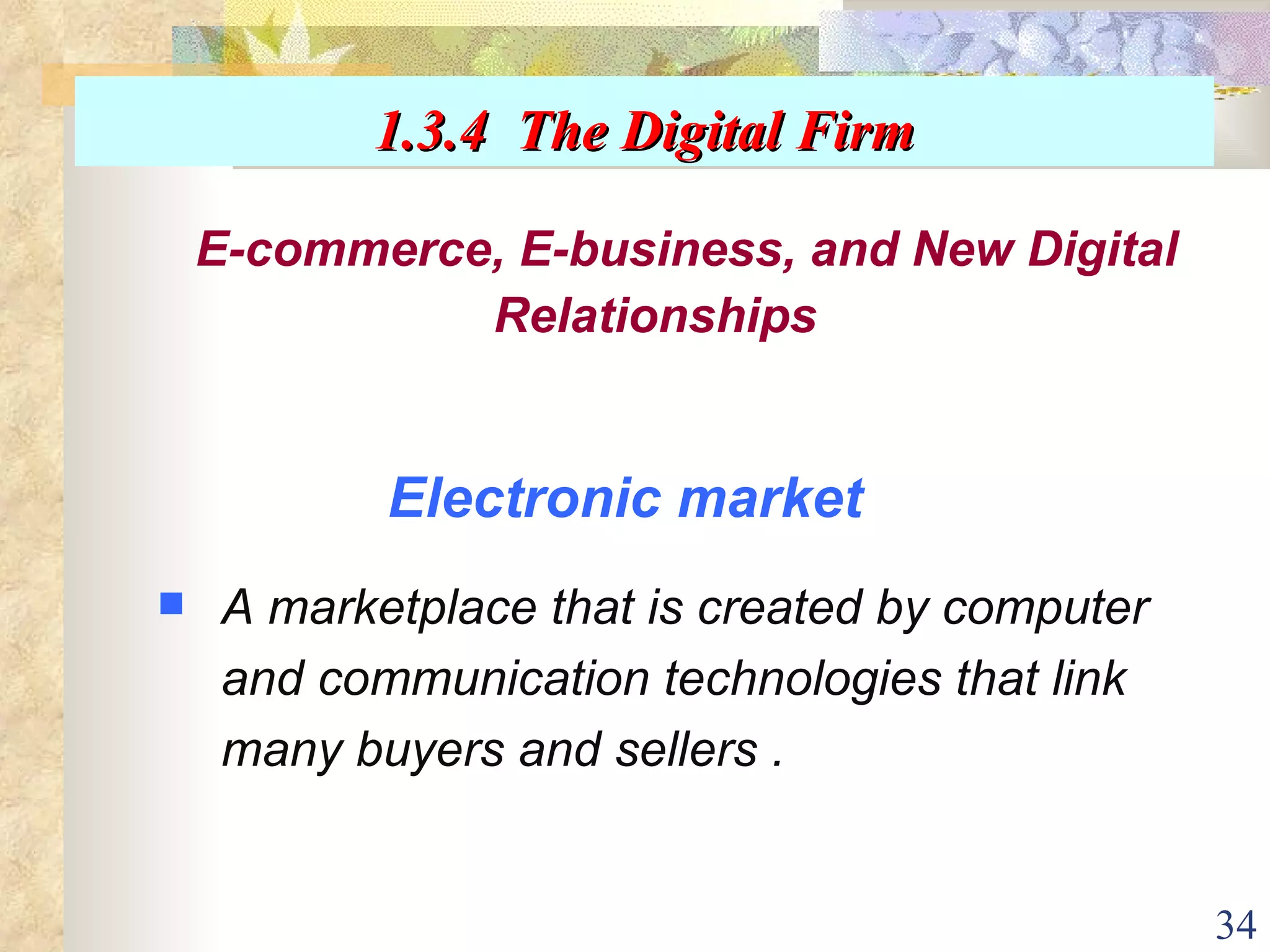 Electronic market A marketplace that is created by computer and communication technologies that link many buyers and sellers . E-commerce, E-business, and New Digital Relationships 1.3.4  The Digital Firm 