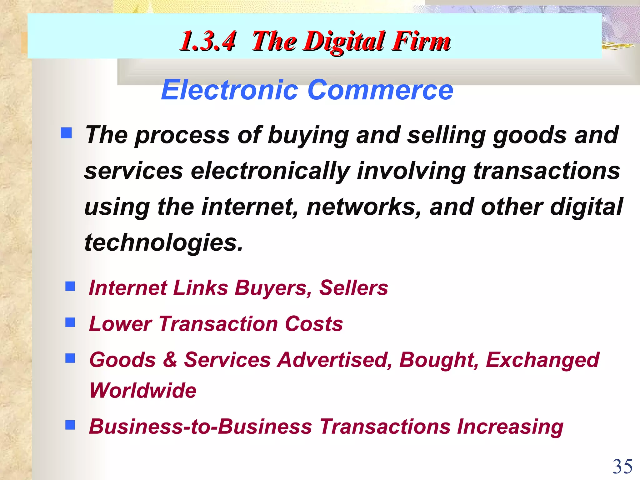 Electronic Commerce The process of buying and selling goods and services electronically involving transactions using the internet, networks, and other digital technologies. Internet Links Buyers, Sellers Lower Transaction Costs Goods & Services Advertised, Bought, Exchanged Worldwide Business-to-Business Transactions Increasing 1.3.4  The Digital Firm 
