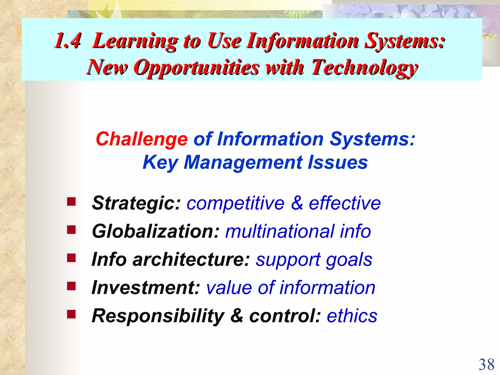 1.4  Learning to Use Information Systems:  New Opportunities with Technology Strategic:   competitive & effective Globalization:   multinational info Info architecture:   support goals Investment:   value of information Responsibility & control:   ethics Challenge  of Information Systems: Key Management Issues 