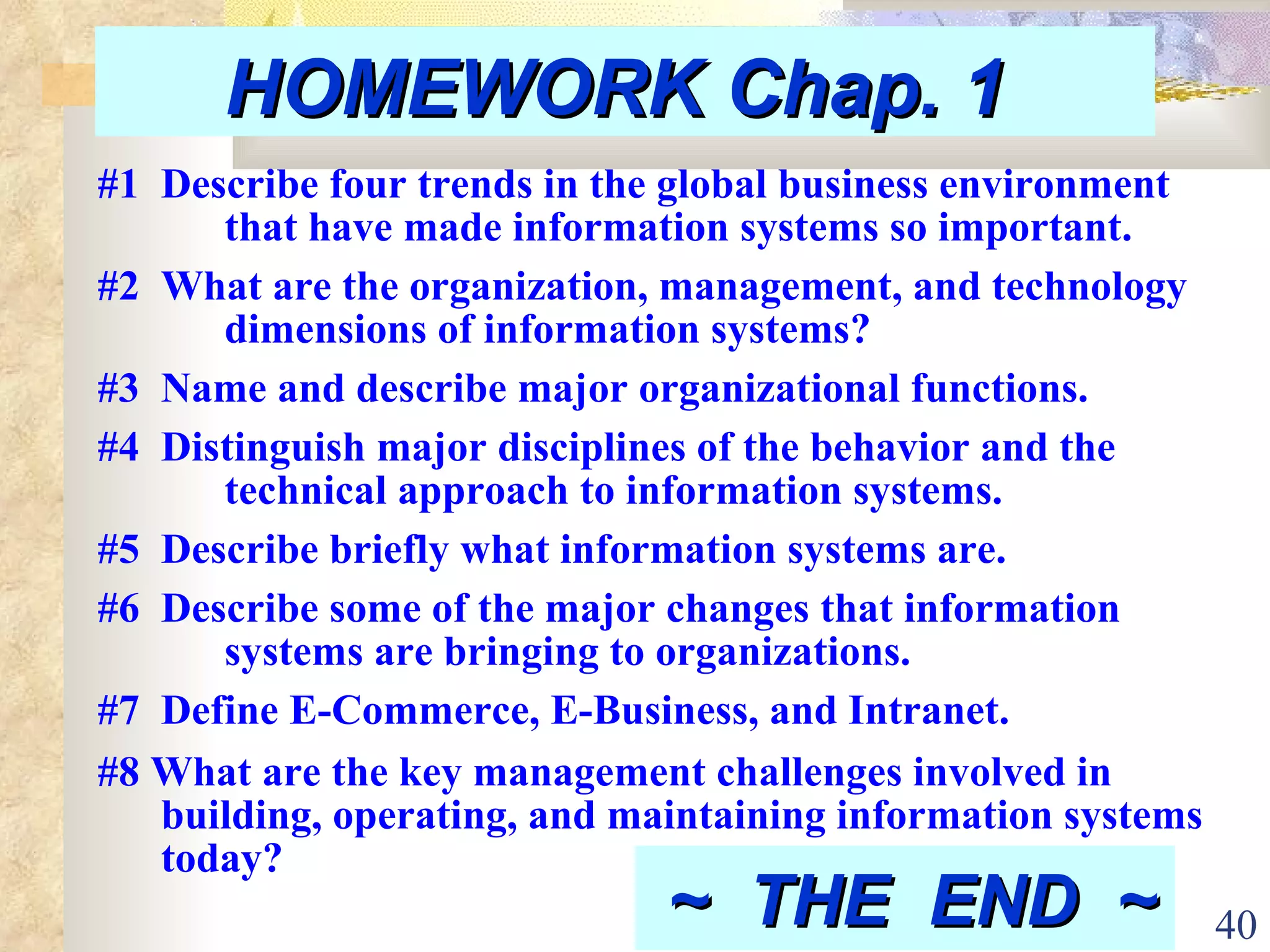 HOMEWORK Chap. 1  #1  Describe four trends in the global business environment  that have made information systems so important. #2  What are the organization, management, and technology  dimensions of information systems? #3  Name and describe major organizational functions. #4  Distinguish major disciplines of the behavior and the  technical approach to information systems.  #5  Describe briefly what information systems are. #6  Describe some of the major changes that information  systems are bringing to organizations. #7  Define E-Commerce, E-Business, and Intranet. #8 What are the key management challenges involved in building, operating, and maintaining information systems today? ~  THE  END  ~   