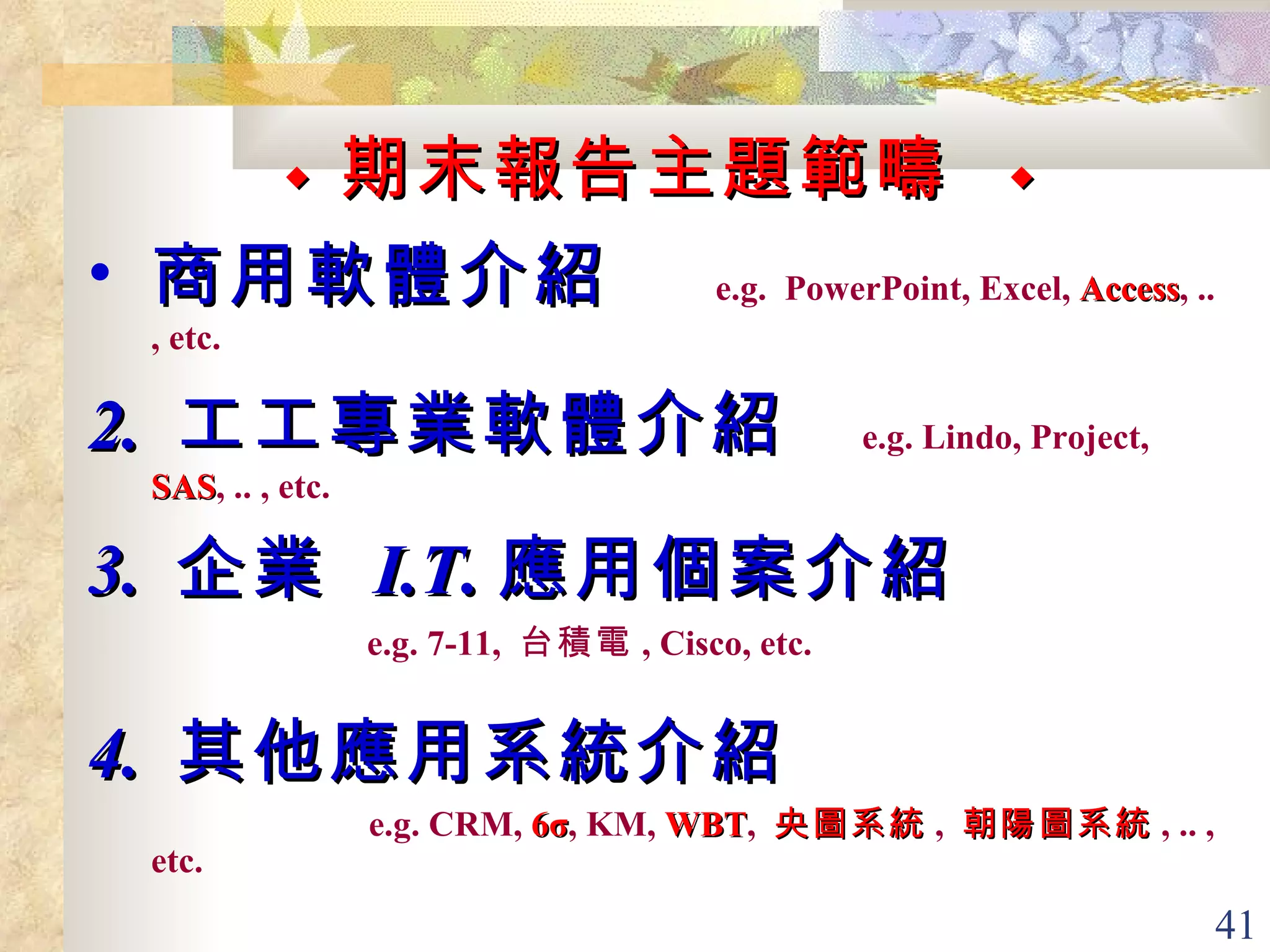 ◆  期末報告主題範疇   ◆ 商用軟體介紹  e.g.  PowerPoint, Excel,  Access , .. , etc. 2.  工工專業軟體介紹  e.g. Lindo, Project,  SAS , .. , etc. 3.  企業  I.T. 應用個案介紹  e.g. 7-11,  台積電 , Cisco, etc.   4.  其他應用系統介紹  e.g. CRM,   6σ , KM,  WBT ,  央圖系統 ,  朝陽圖系統 , .. , etc.   
