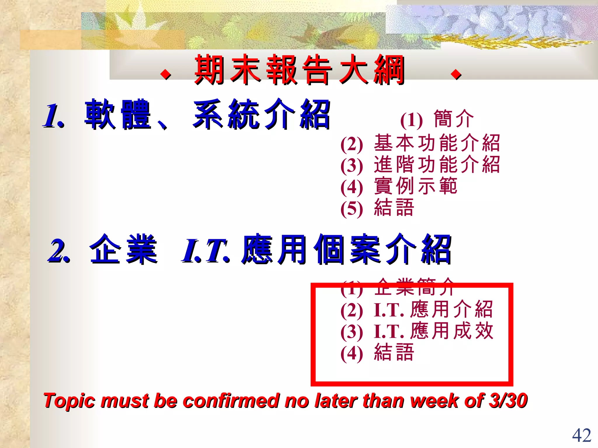 ◆  期末報告大綱   ◆ 1.  軟體、系統介紹  (1)  簡介  (2)  基本功能介紹 (3)  進階功能介紹 (4)  實例示範 (5)  結語 2.  企業  I.T. 應用個案介紹  (1)  企業簡介 (2)  I.T. 應用介紹 (3)  I.T. 應用成效 (4)  結語   Topic must be confirmed no later than week of 3/30   