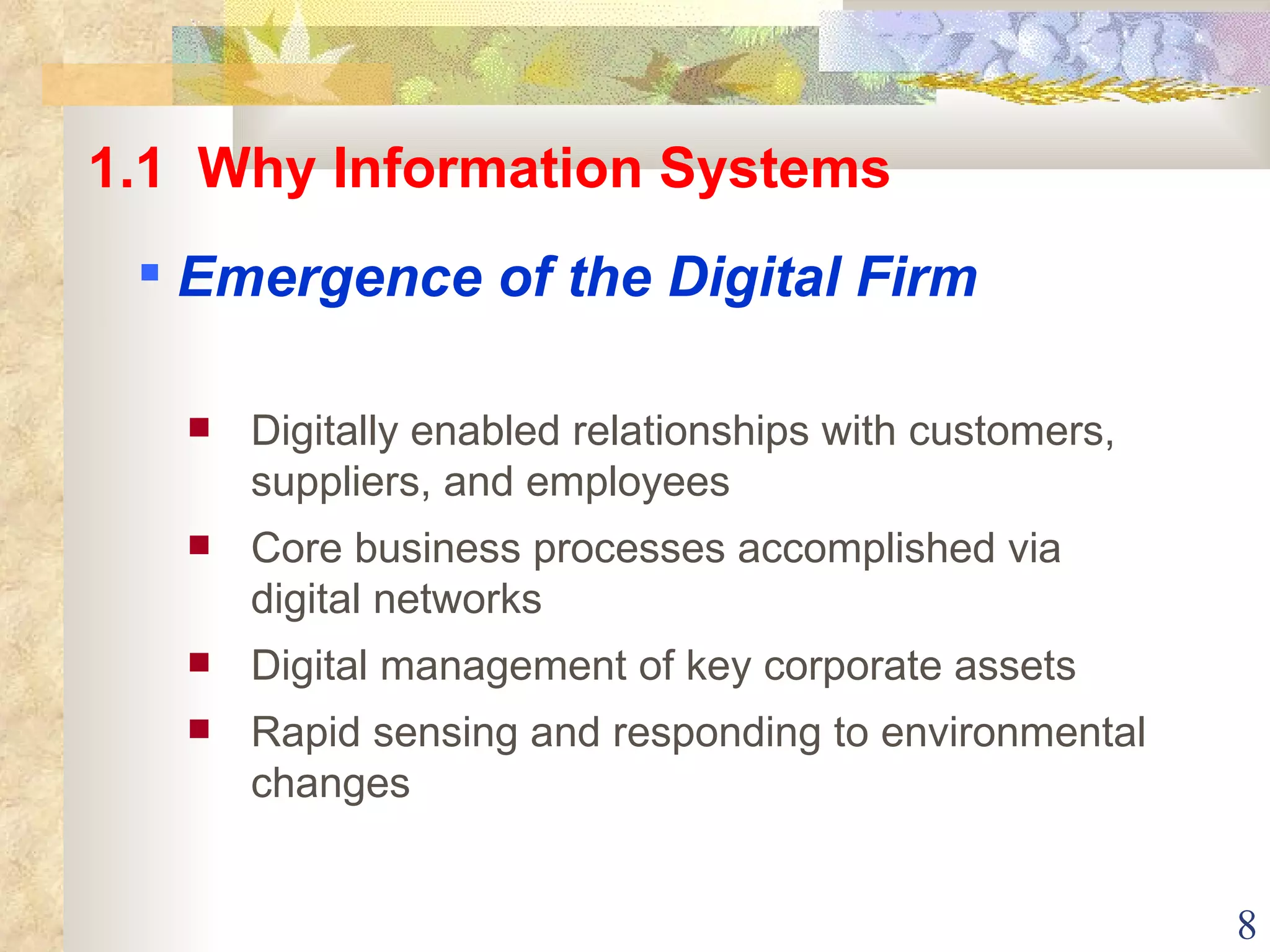 Digitally enabled relationships with customers, suppliers, and employees Core business processes accomplished via digital networks Digital management of key corporate assets Rapid sensing and responding to environmental changes 1.1  Why Information Systems Emergence of the Digital Firm 