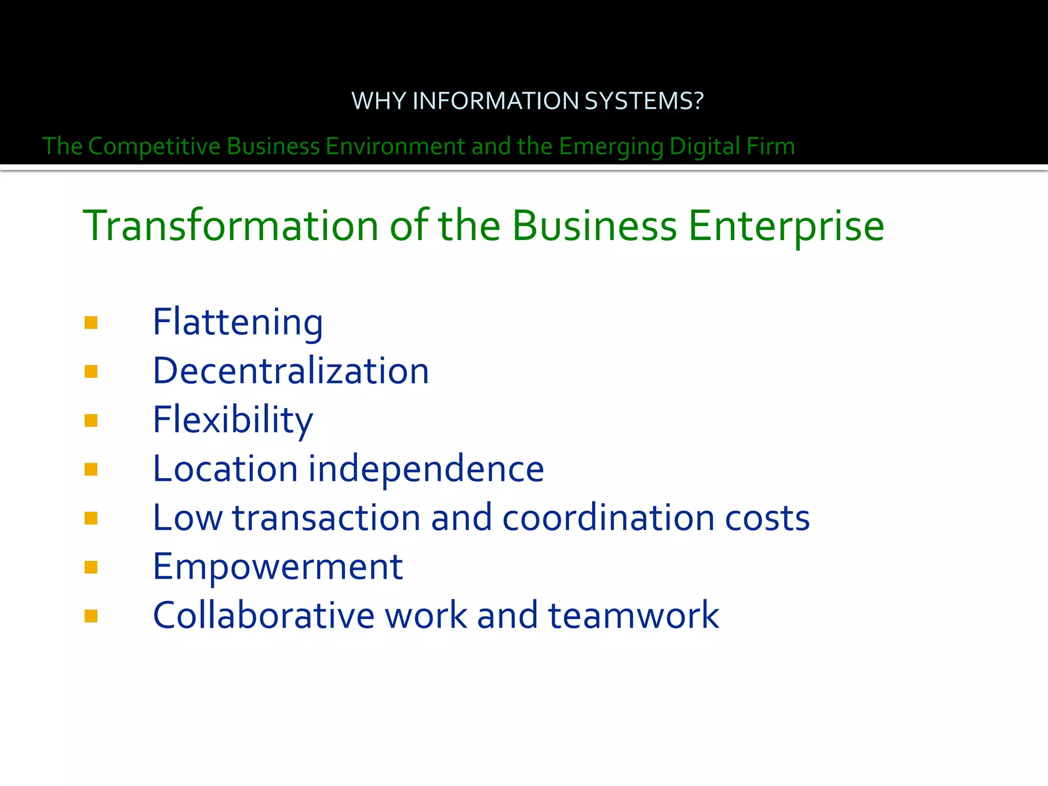 WHY INFORMATION SYSTEMS?
The Competitive Business Environment and the Emerging Digital Firm


   Transformation of the Business Enterprise

        Flattening
        Decentralization
        Flexibility
        Location independence
        Low transaction and coordination costs
        Empowerment
        Collaborative work and teamwork
 