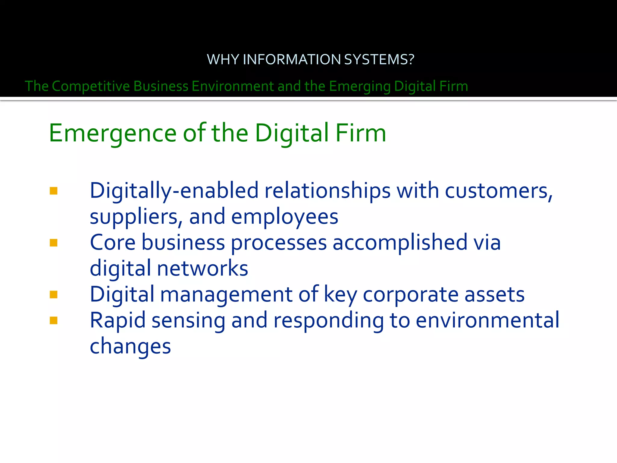 WHY INFORMATION SYSTEMS?
The Competitive Business Environment and the Emerging Digital Firm


   Emergence of the Digital Firm

        Digitally-enabled relationships with customers,
         suppliers, and employees
        Core business processes accomplished via
         digital networks
        Digital management of key corporate assets
        Rapid sensing and responding to environmental
         changes
 