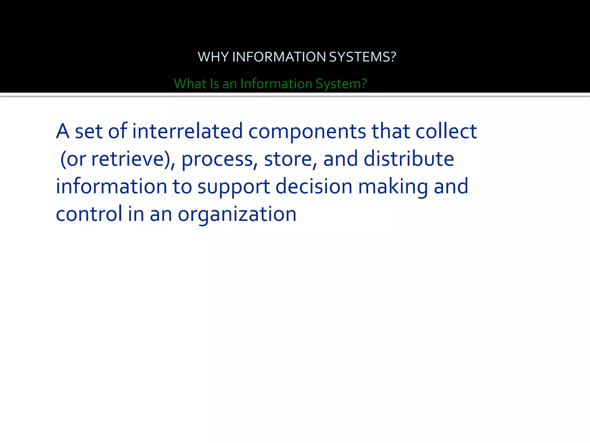 WHY INFORMATION SYSTEMS?
            What Is an Information System?


A set of interrelated components that collect
 (or retrieve), process, store, and distribute
information to support decision making and
control in an organization
 