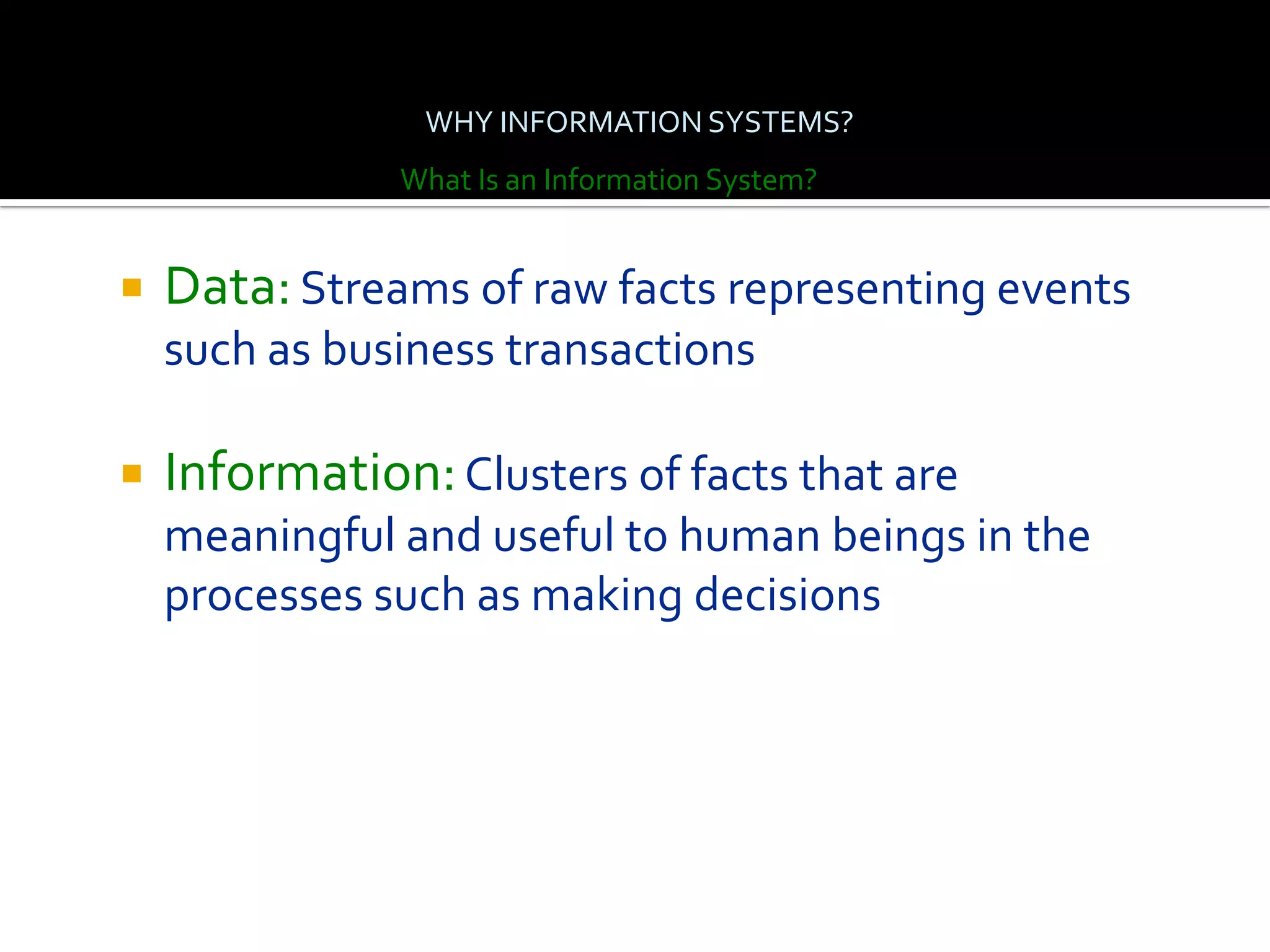 WHY INFORMATION SYSTEMS?
               What Is an Information System?


   Data: Streams of raw facts representing events
    such as business transactions

   Information: Clusters of facts that are
    meaningful and useful to human beings in the
    processes such as making decisions
 