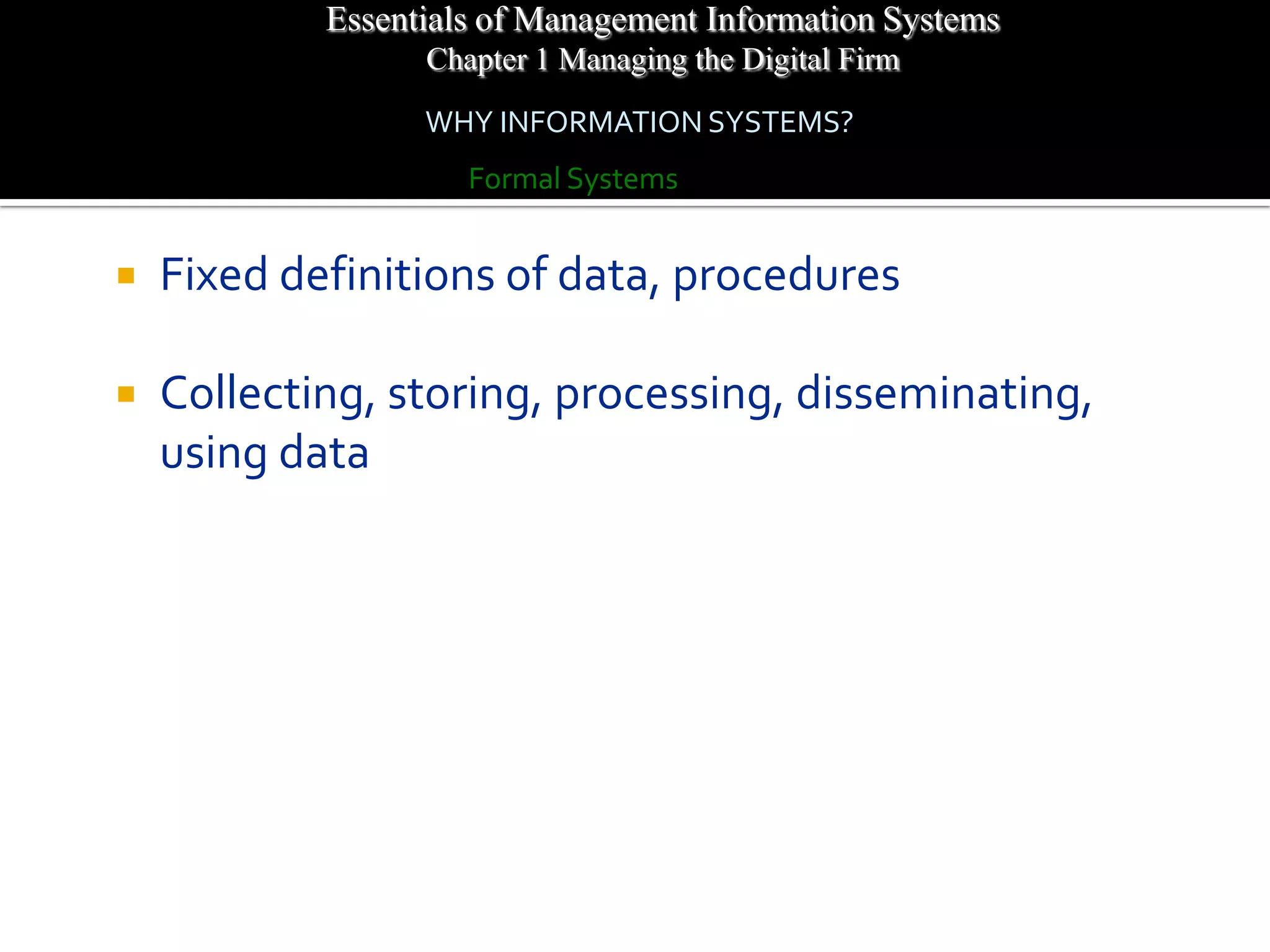 Essentials of Management Information Systems
                  Chapter 1 Managing the Digital Firm
                  WHY INFORMATION SYSTEMS?
                     Formal Systems


   Fixed definitions of data, procedures

   Collecting, storing, processing, disseminating,
    using data
 