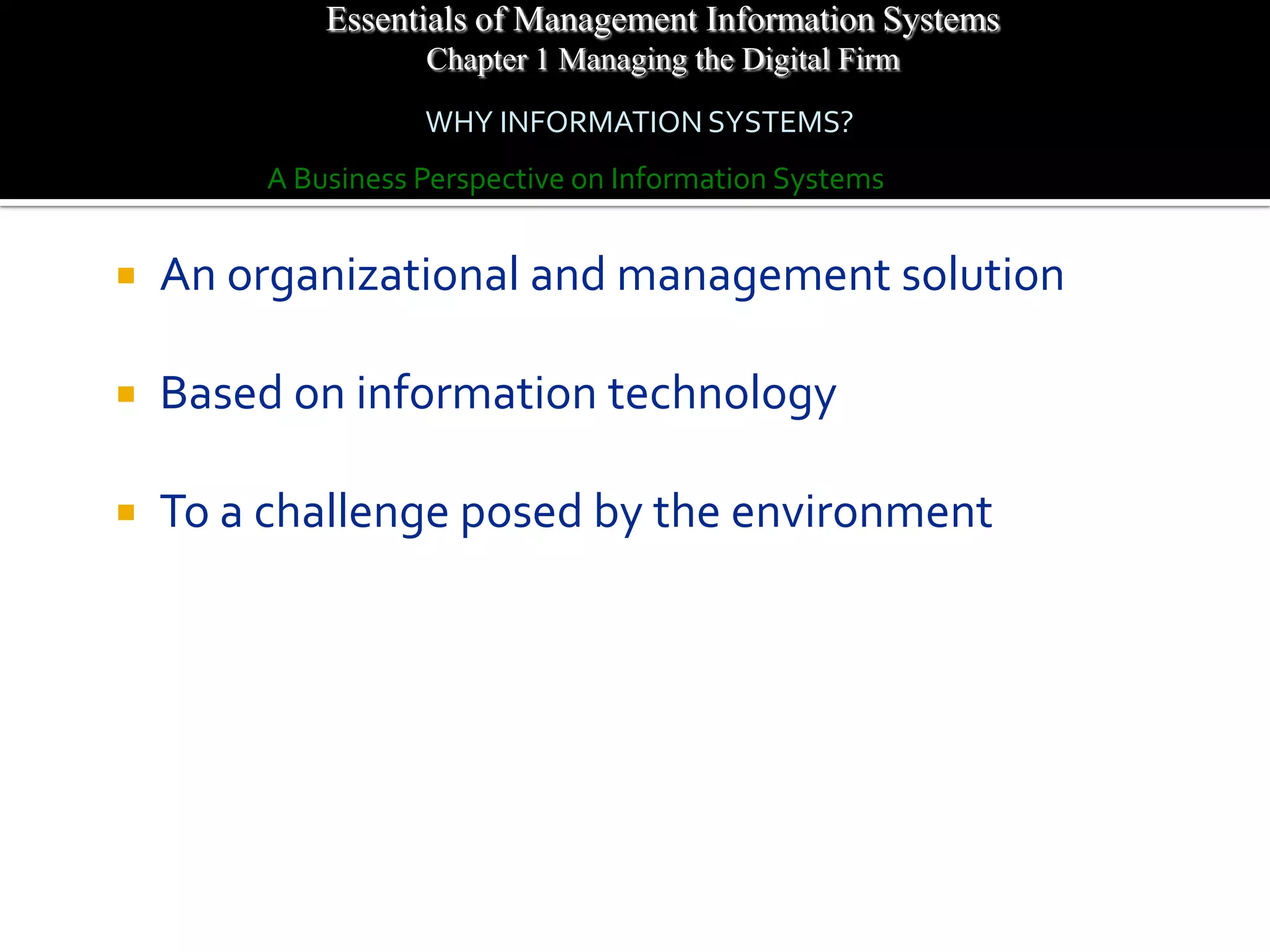 Essentials of Management Information Systems
                    Chapter 1 Managing the Digital Firm
                    WHY INFORMATION SYSTEMS?
         A Business Perspective on Information Systems


   An organizational and management solution

   Based on information technology

   To a challenge posed by the environment
 