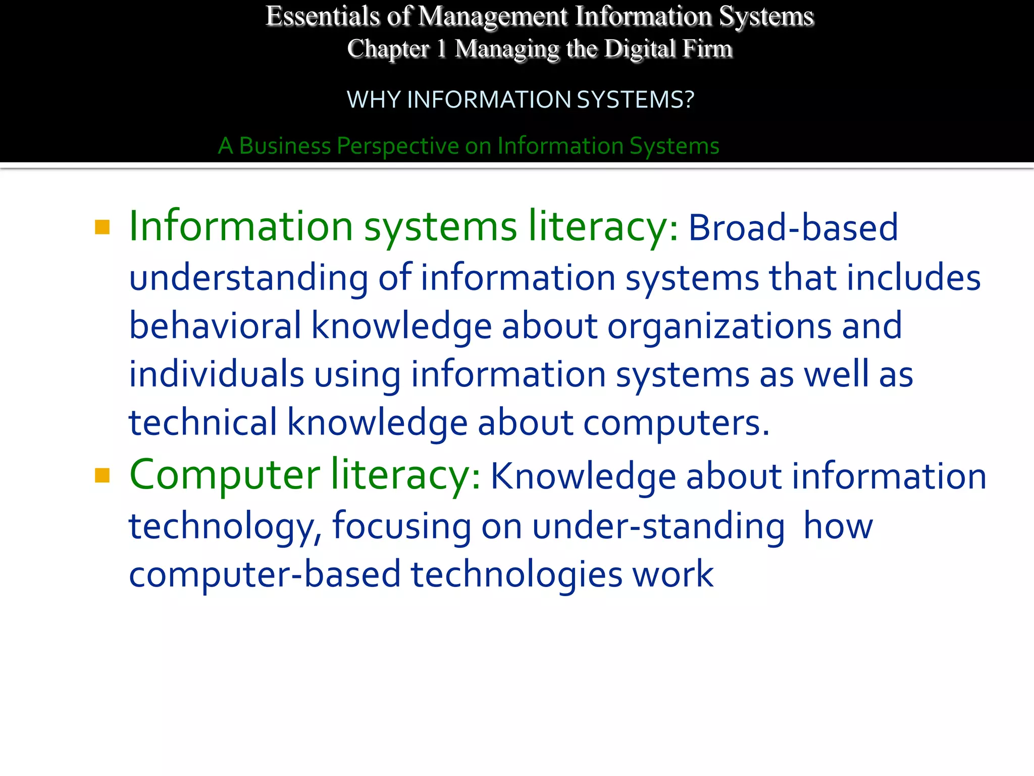 Essentials of Management Information Systems
                   Chapter 1 Managing the Digital Firm
                   WHY INFORMATION SYSTEMS?
        A Business Perspective on Information Systems


   Information systems literacy: Broad-based
  understanding of information systems that includes
  behavioral knowledge about organizations and
  individuals using information systems as well as
  technical knowledge about computers.
 Computer literacy: Knowledge about information
  technology, focusing on under-standing how
  computer-based technologies work
 