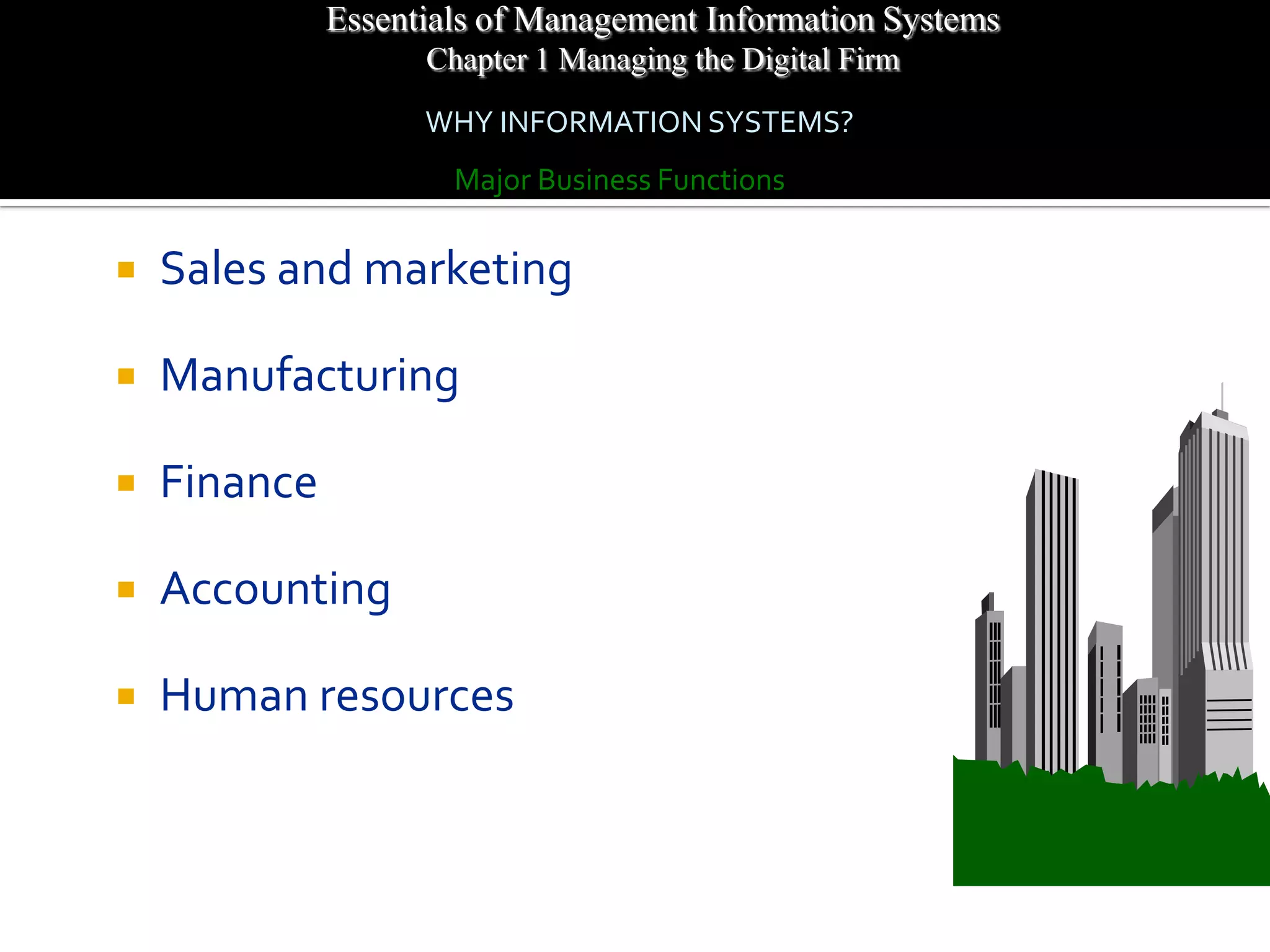 Essentials of Management Information Systems
                    Chapter 1 Managing the Digital Firm
                    WHY INFORMATION SYSTEMS?
                      Major Business Functions

   Sales and marketing

   Manufacturing

   Finance

   Accounting

   Human resources
 
