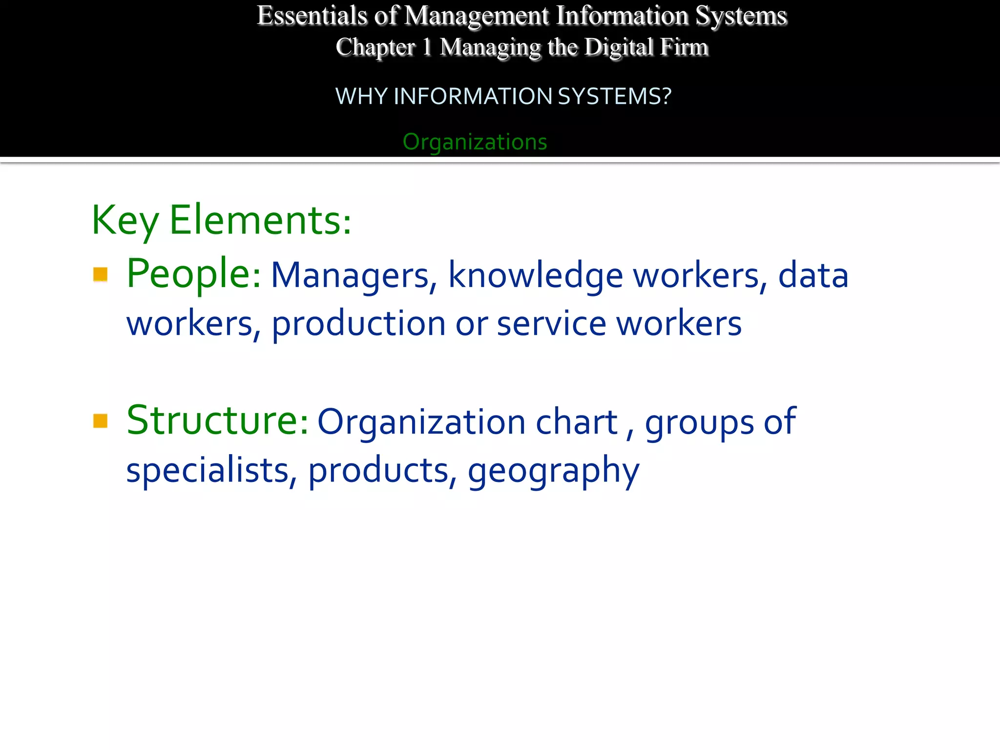 Essentials of Management Information Systems
                  Chapter 1 Managing the Digital Firm
                  WHY INFORMATION SYSTEMS?
                        Organizations


Key Elements:
 People: Managers, knowledge workers, data
    workers, production or service workers

   Structure: Organization chart , groups of
    specialists, products, geography
 