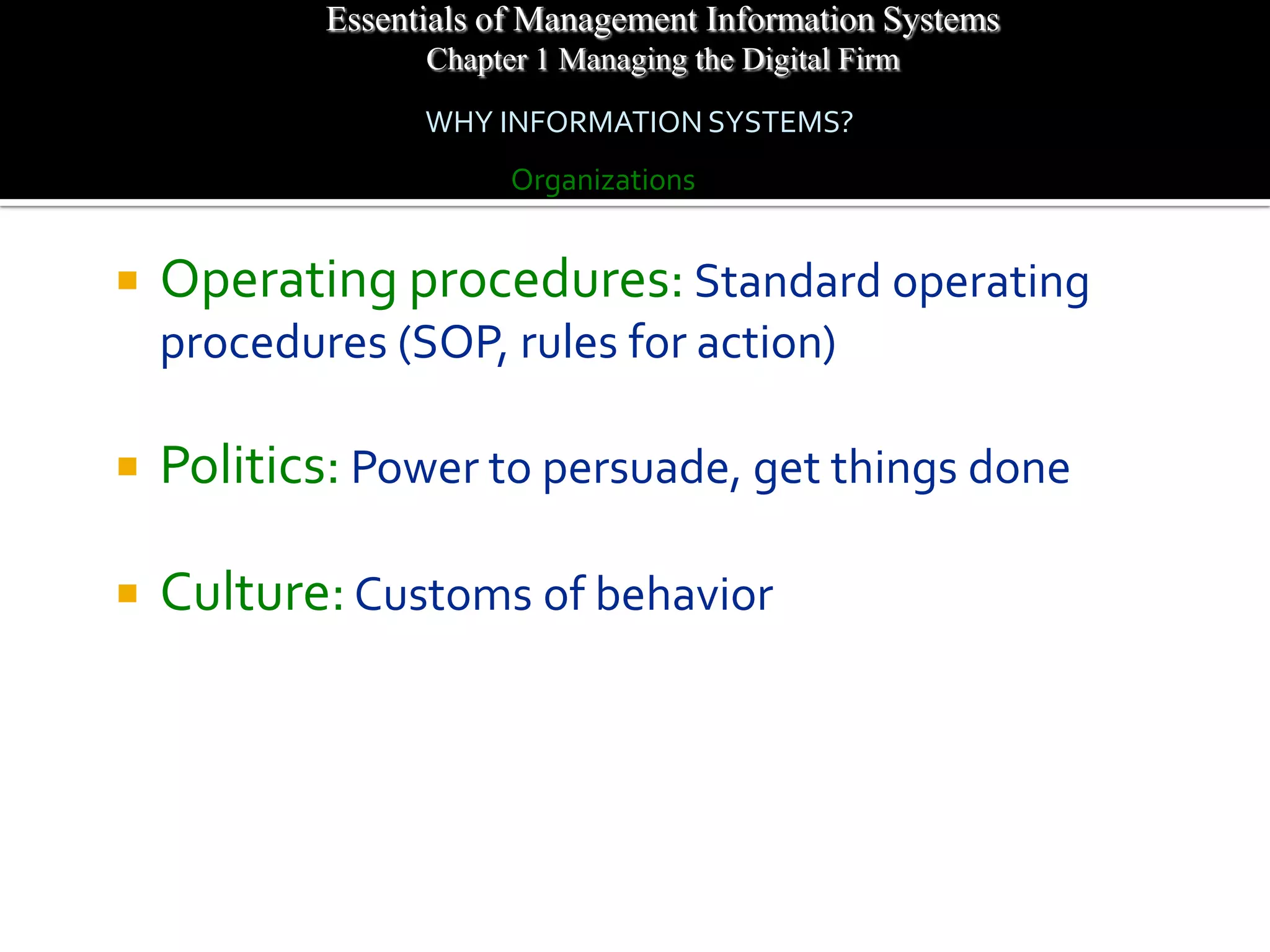 Essentials of Management Information Systems
                  Chapter 1 Managing the Digital Firm
                  WHY INFORMATION SYSTEMS?
                        Organizations


   Operating procedures: Standard operating
    procedures (SOP, rules for action)

   Politics: Power to persuade, get things done

   Culture: Customs of behavior
 