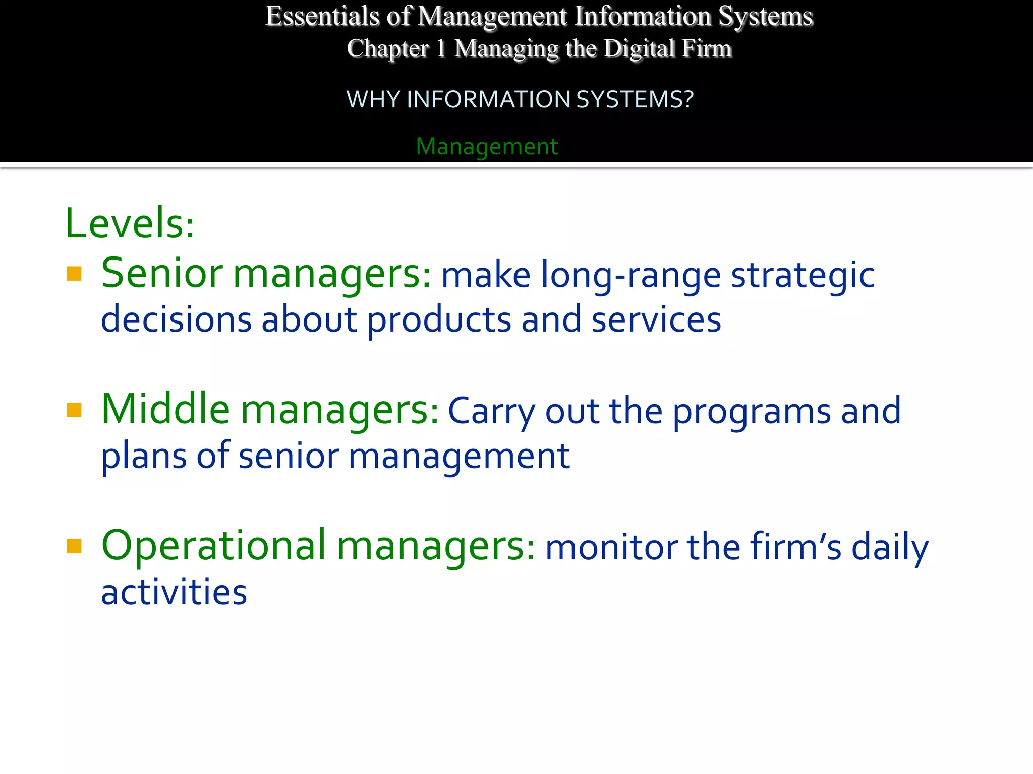 Essentials of Management Information Systems
                       Chapter 1 Managing the Digital Firm
                       WHY INFORMATION SYSTEMS?
                             Management


Levels:
 Senior managers: make long-range strategic
    decisions about products and services

   Middle managers: Carry out the programs and
    plans of senior management

   Operational managers: monitor the firm’s daily
    activities
 