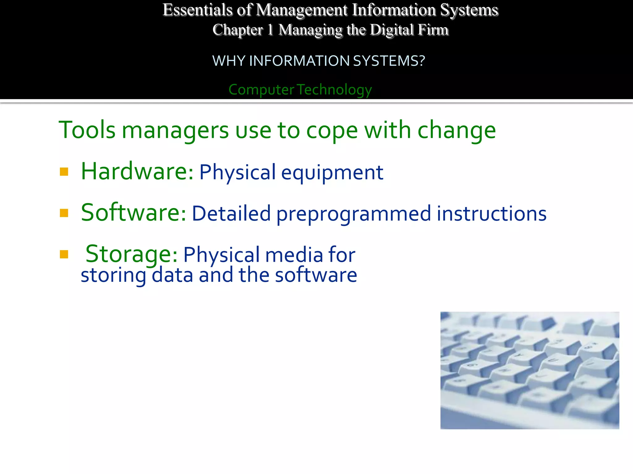 Essentials of Management Information Systems
                  Chapter 1 Managing the Digital Firm
                  WHY INFORMATION SYSTEMS?
                    Computer Technology

Tools managers use to cope with change
   Hardware: Physical equipment
   Software: Detailed preprogrammed instructions
   Storage: Physical media for
    storing data and the software
 