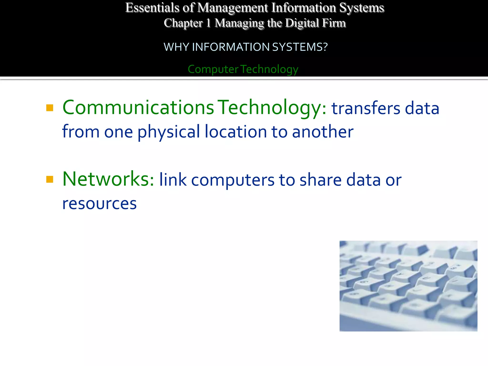 Essentials of Management Information Systems
                  Chapter 1 Managing the Digital Firm
                  WHY INFORMATION SYSTEMS?
                      Computer Technology


   Communications Technology: transfers data
    from one physical location to another

   Networks: link computers to share data or
    resources
 
