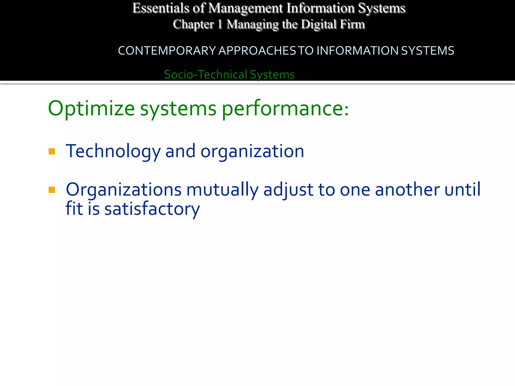 Essentials of Management Information Systems
                  Chapter 1 Managing the Digital Firm

          CONTEMPORARY APPROACHES TO INFORMATION SYSTEMS
                 Socio-Technical Systems

Optimize systems performance:
   Technology and organization
   Organizations mutually adjust to one another until
    fit is satisfactory
 