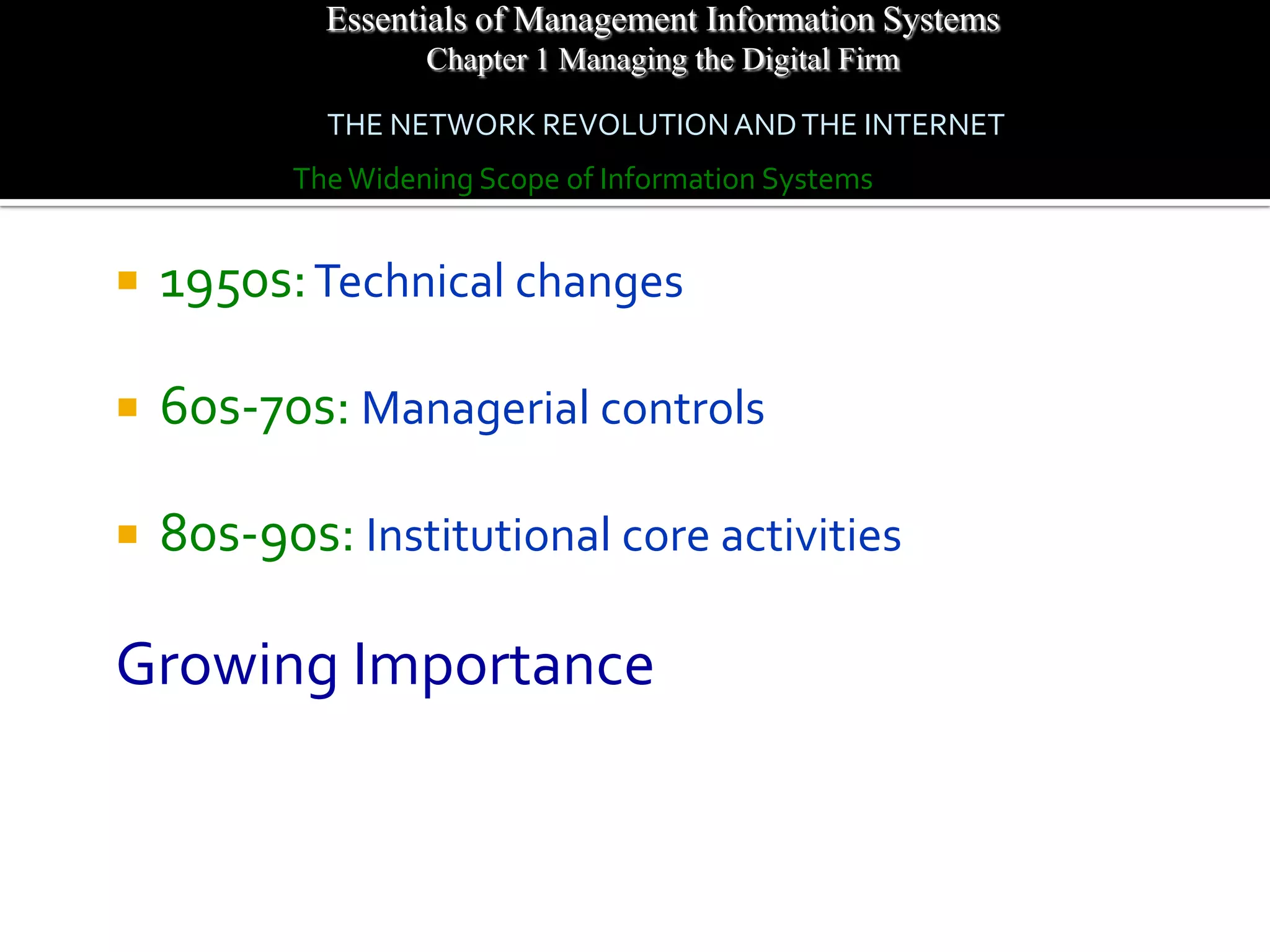 Essentials of Management Information Systems
                   Chapter 1 Managing the Digital Firm

            THE NETWORK REVOLUTION AND THE INTERNET
          The Widening Scope of Information Systems


   1950s: Technical changes

   60s-70s: Managerial controls

   80s-90s: Institutional core activities

Growing Importance
 